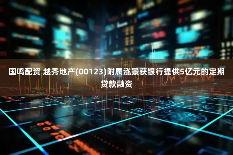 国鸣配资 越秀地产(00123)附属泓景获银行提供5亿元的定期贷款融资