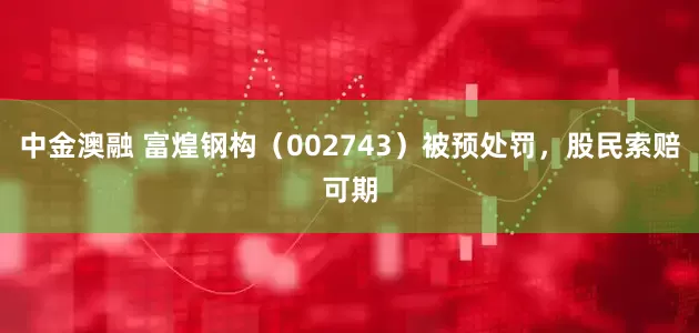 中金澳融 富煌钢构（002743）被预处罚，股民索赔可期