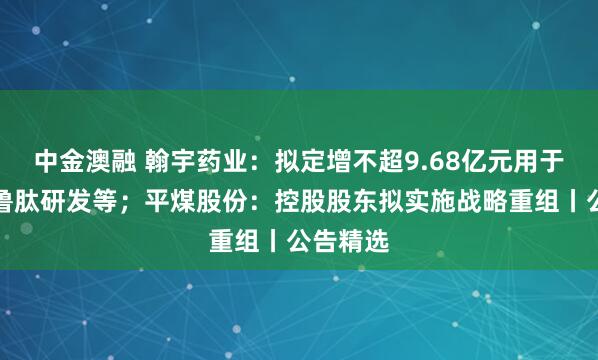 中金澳融 翰宇药业：拟定增不超9.68亿元用于司美格鲁肽研发等；平煤股份：控股股东拟实施战略重组丨公告精选