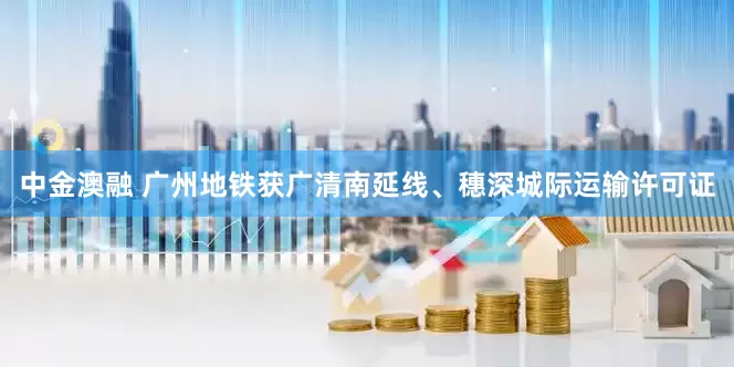 中金澳融 广州地铁获广清南延线、穗深城际运输许可证