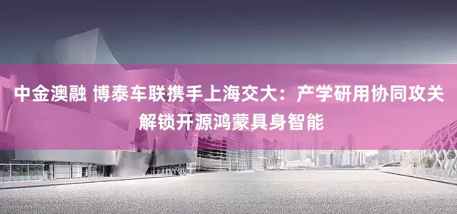 中金澳融 博泰车联携手上海交大：产学研用协同攻关 解锁开源鸿蒙具身智能