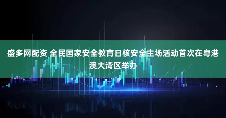 盛多网配资 全民国家安全教育日核安全主场活动首次在粤港澳大湾区举办