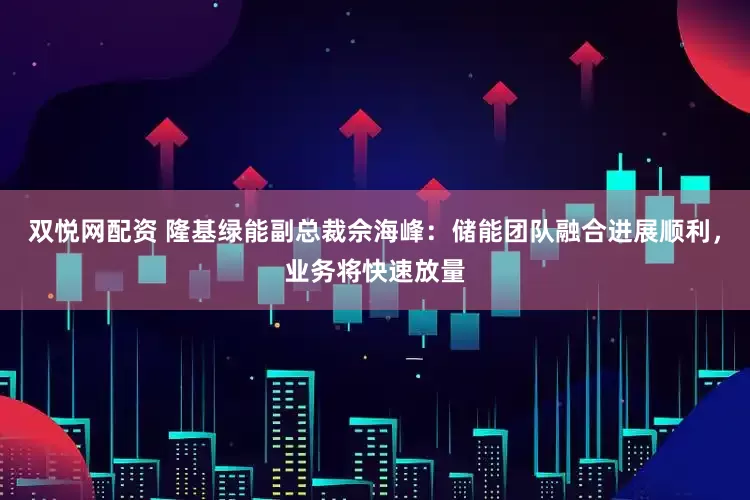 双悦网配资 隆基绿能副总裁佘海峰：储能团队融合进展顺利，业务将快速放量