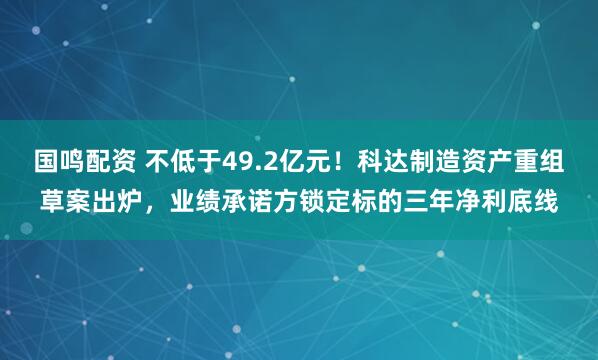 国鸣配资 不低于49.2亿元！科达制造资产重组草案出炉，业绩承诺方锁定标的三年净利底线