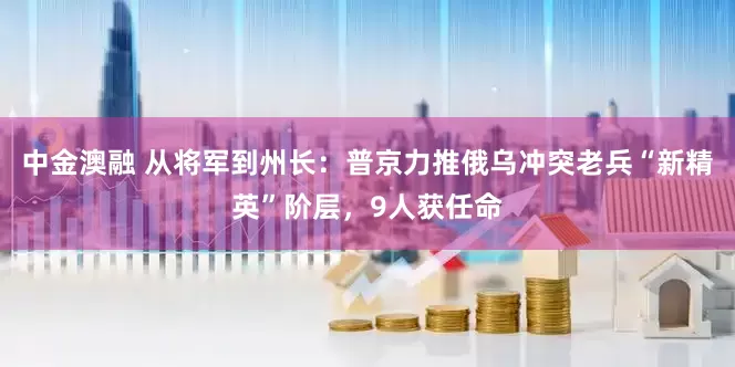中金澳融 从将军到州长：普京力推俄乌冲突老兵“新精英”阶层，9人获任命